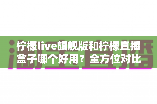 柠檬live旗舰版和柠檬直播盒子哪个好用?全方位对比测评,看完这篇再决定不踩坑 柠檬live旗舰版和柠檬直播盒子哪个好用?全方位对比测评,看完这篇再决定不踩坑