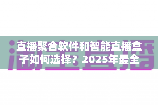 直播聚合软件和智能直播盒子如何选择？2025年最全选购攻略帮你避坑省心