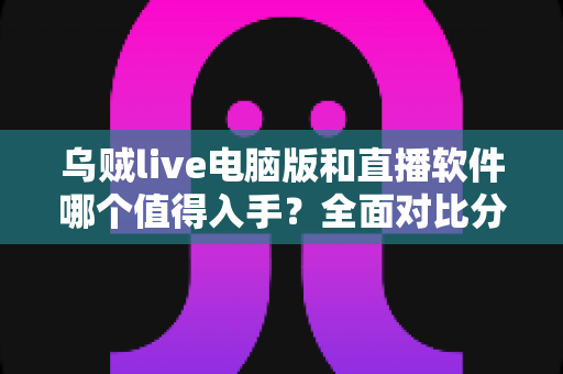乌贼live电脑版和直播软件哪个值得入手？全面对比分析与选购指南帮你做出明智决定
