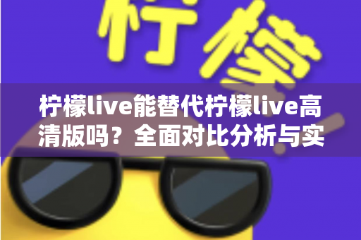 柠檬live能替代柠檬live高清版吗?全面对比分析与实用选择指南 柠檬live能替代柠檬live高清版吗?全面对比分析与实用选择指南