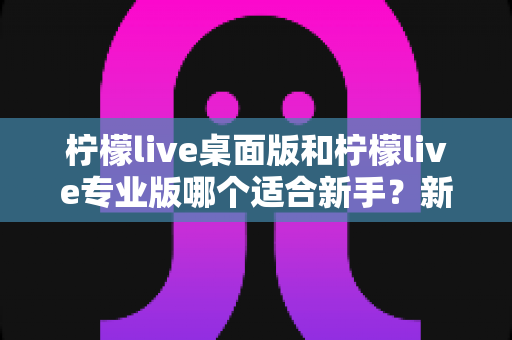 柠檬live桌面版和柠檬live专业版哪个适合新手?新手主播选版避坑指南与深度对比解析 柠檬live桌面版和柠檬live专业版哪个适合新手?新手主播选版避坑指南与深度对比解析