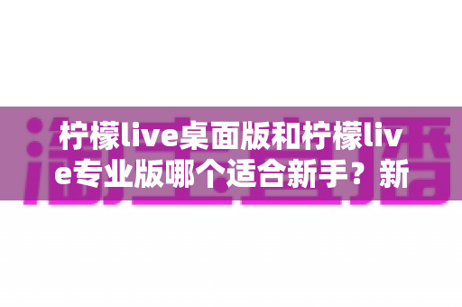 柠檬live桌面版和柠檬live专业版哪个适合新手？新手主播选版避坑指南与深度对比解析