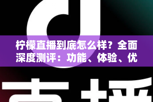 柠檬直播到底怎么样？全面深度测评：功能、体验、优缺点与使用建议一次看懂