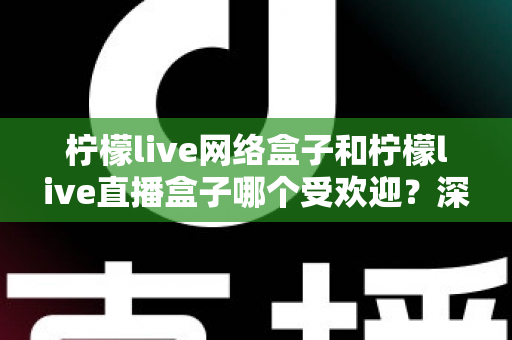柠檬live网络盒子和柠檬live直播盒子哪个受欢迎？深度对比全解析，帮你选对不踩坑