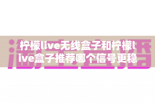 柠檬live无线盒子和柠檬live盒子推荐哪个信号更稳定?深度对比解析与选购全攻略 柠檬live无线盒子和柠檬live盒子推荐哪个信号更稳定?深度对比解析与选购全攻略