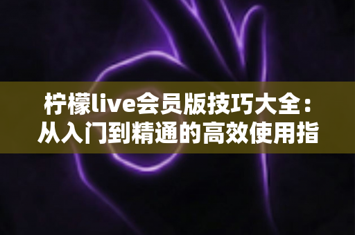 柠檬live会员版技巧大全:从入门到精通的高效使用指南 柠檬live会员版技巧大全:从入门到精通的高效使用指南