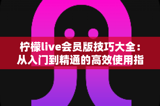 柠檬live会员版技巧大全:从入门到精通的高效使用指南 柠檬live会员版技巧大全:从入门到精通的高效使用指南