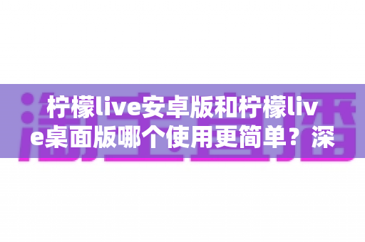 柠檬live安卓版和柠檬live桌面版哪个使用更简单？深度对比评测助你轻松选对版本