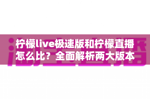 柠檬live极速版和柠檬直播怎么比？全面解析两大版本差异，帮你选出更适合的那一款