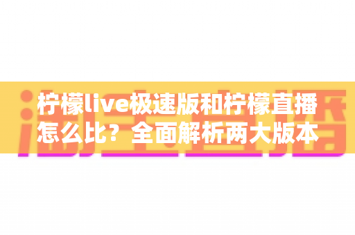 柠檬live极速版和柠檬直播怎么比？全面解析两大版本差异，帮你选出更适合的那一款