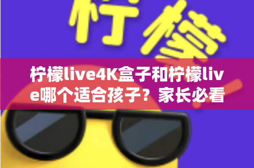 柠檬live4K盒子和柠檬live哪个适合孩子？家长必看的全面选购指南与实用建议