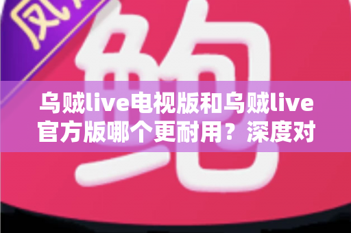乌贼live电视版和乌贼live官方版哪个更耐用？深度对比分析帮你选出更稳定的版本