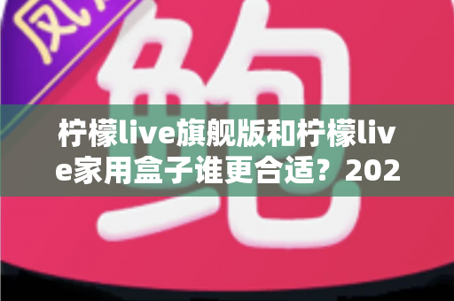 柠檬live旗舰版和柠檬live家用盒子谁更合适?2025年最全选购对比与避坑指南 柠檬live旗舰版和柠檬live家用盒子谁更合适?2025年最全选购对比与避坑指南