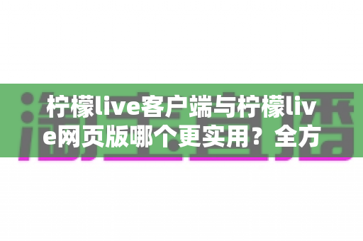 柠檬live客户端与柠檬live网页版哪个更实用？全方位深度对比帮你找到最适合的观看方式