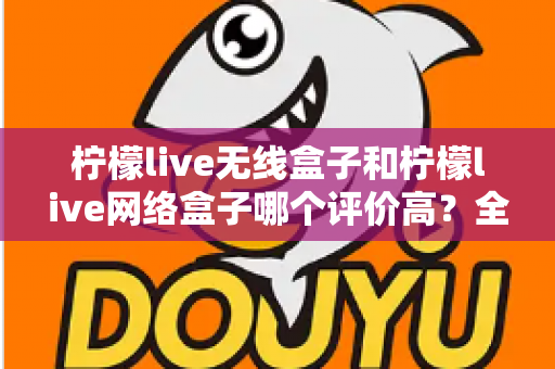 柠檬live无线盒子和柠檬live网络盒子哪个评价高？全网口碑深度对比评测与选购指南