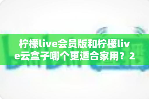 柠檬live会员版和柠檬live云盒子哪个更适合家用？2025最新家庭观影方案深度评测与选购指南