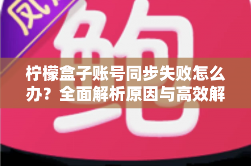 柠檬盒子账号同步失败怎么办？全面解析原因与高效解决方法