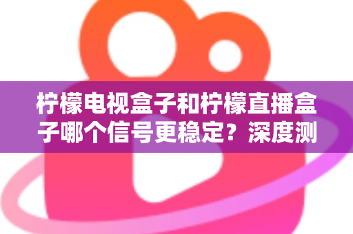 柠檬电视盒子和柠檬直播盒子哪个信号更稳定？深度测评与选购指南
