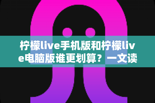 柠檬live手机版和柠檬live电脑版谁更划算？一文读懂两大版本的真实性价比