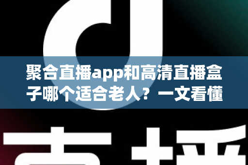 聚合直播app和高清直播盒子哪个适合老人？一文看懂两大方案的真实差异