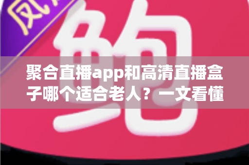 聚合直播app和高清直播盒子哪个适合老人？一文看懂两大方案的真实差异
