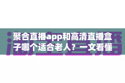 聚合直播app和高清直播盒子哪个适合老人？一文看懂两大方案的真实差异