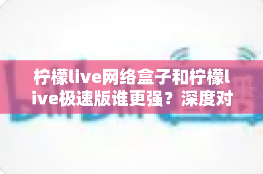 柠檬live网络盒子和柠檬live极速版谁更强?深度对比评测助你做出最佳选择 柠檬live网络盒子和柠檬live极速版谁更强?深度对比评测助你做出最佳选择