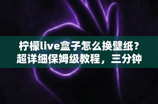 柠檬live盒子怎么换壁纸？超详细保姆级教程，三分钟打造专属个性化桌面
