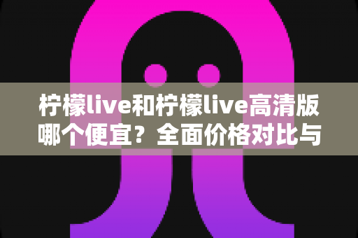 柠檬live和柠檬live高清版哪个便宜?全面价格对比与选购指南一文读懂 柠檬live和柠檬live高清版哪个便宜?全面价格对比与选购指南一文读懂