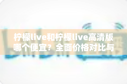 柠檬live和柠檬live高清版哪个便宜?全面价格对比与选购指南一文读懂 柠檬live和柠檬live高清版哪个便宜?全面价格对比与选购指南一文读懂
