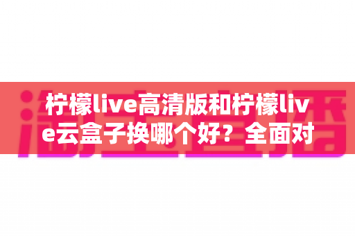 柠檬live高清版和柠檬live云盒子换哪个好?全面对比帮你做出明智选择 柠檬live高清版和柠檬live云盒子换哪个好?全面对比帮你做出明智选择