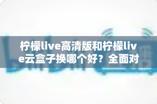 柠檬live高清版和柠檬live云盒子换哪个好?全面对比帮你做出明智选择 柠檬live高清版和柠檬live云盒子换哪个好?全面对比帮你做出明智选择