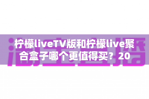 柠檬liveTV版和柠檬live聚合盒子哪个更值得买？2025年最全选购对比指南