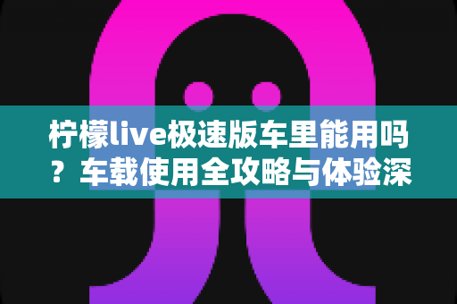 柠檬live极速版车里能用吗？车载使用全攻略与体验深度解析