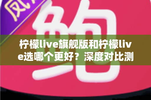柠檬live旗舰版和柠檬live选哪个更好?深度对比测评帮你一步选对版本 柠檬live旗舰版和柠檬live选哪个更好?深度对比测评帮你一步选对版本
