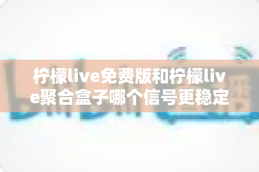 柠檬live免费版和柠檬live聚合盒子哪个信号更稳定？信号稳定性深度对比与选购指南