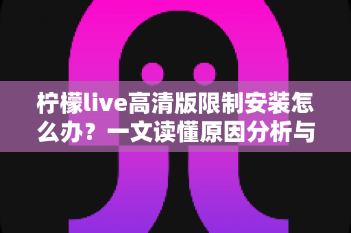 柠檬live高清版限制安装怎么办？一文读懂原因分析与安全解决全攻略