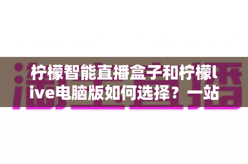 柠檬智能直播盒子和柠檬live电脑版如何选择?一站式深度评测与选购指南,帮你找到最适合的直播利器 柠檬智能直播盒子和柠檬live电脑版如何选择?一站式深度评测与选购指南,帮你找到最适合的直播利器