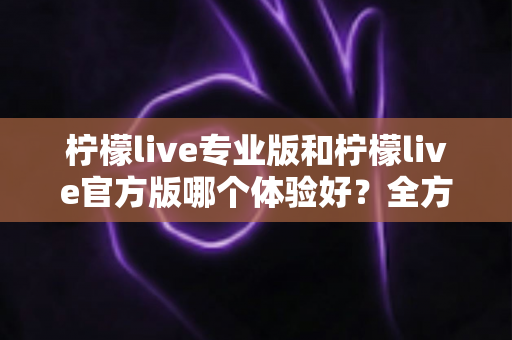 柠檬live专业版和柠檬live官方版哪个体验好？全方位对比评测帮你选出最适合的版本