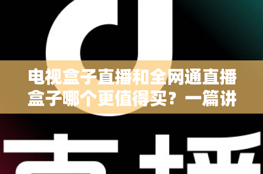 电视盒子直播和全网通直播盒子哪个更值得买？一篇讲透区别、优缺点与选购思路的实用指南