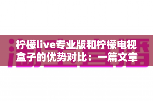 柠檬live专业版和柠檬电视盒子的优势对比：一篇文章帮你选对家庭观影方案，画质、价格、稳定性全面解析
