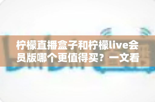 柠檬直播盒子和柠檬live会员版哪个更值得买?一文看懂差异、价格与适用人群,选对不踩坑 柠檬直播盒子和柠檬live会员版哪个更值得买?一文看懂差异、价格与适用人群,选对不踩坑