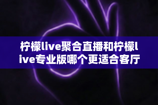 柠檬live聚合直播和柠檬live专业版哪个更适合客厅？全方位深度对比帮你选出最佳大屏观影方案