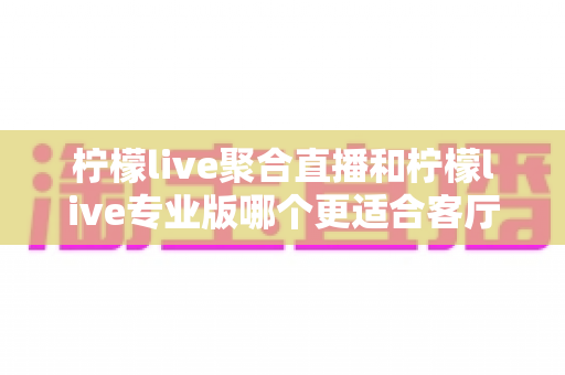 柠檬live聚合直播和柠檬live专业版哪个更适合客厅？全方位深度对比帮你选出最佳大屏观影方案