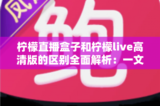 柠檬直播盒子和柠檬live高清版的区别全面解析：一文读懂如何选对版本畅享高清直播
