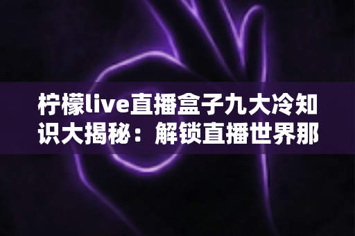 柠檬live直播盒子九大冷知识大揭秘：解锁直播世界那些你从未留意的小秘密