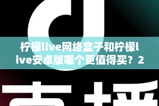 柠檬live网络盒子和柠檬live安卓版哪个更值得买?2024年最全选购指南,看完不再纠结 柠檬live网络盒子和柠檬live安卓版哪个更值得买?2024年最全选购指南,看完不再纠结