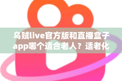 乌贼live官方版和直播盒子app哪个适合老人？适老化直播应用深度对比与选购指南