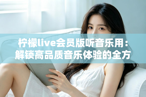 柠檬live会员版听音乐用:解锁高品质音乐体验的全方位指南 柠檬live会员版听音乐用:解锁高品质音乐体验的全方位指南