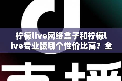 柠檬live网络盒子和柠檬live专业版哪个性价比高？全面对比帮你选出最划算的选择